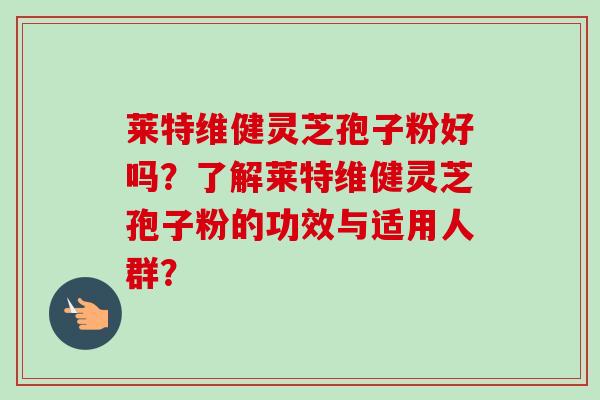 莱特维健灵芝孢子粉好吗？了解莱特维健灵芝孢子粉的功效与适用人群？-第1张图片-卓越灵芝孢子粉