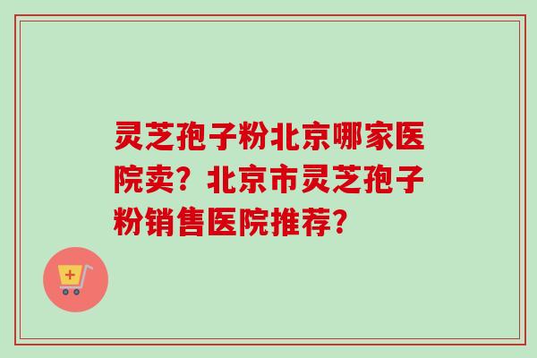 灵芝孢子粉北京哪家医院卖？北京市灵芝孢子粉销售医院推荐？-第1张图片-卓越灵芝孢子粉