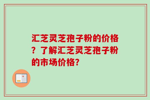 汇芝灵芝孢子粉的价格？了解汇芝灵芝孢子粉的市场价格？-第1张图片-卓越灵芝孢子粉