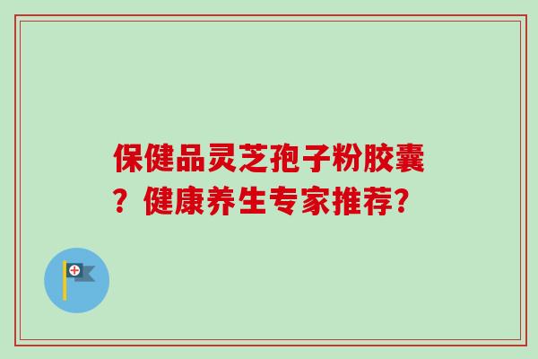 保健品灵芝孢子粉胶囊?健康养生专家推荐?-第1张图片-卓越灵芝孢子粉 保健品灵芝孢子粉胶囊?健康养生专家推荐?-第1张图片-卓越灵芝孢子粉