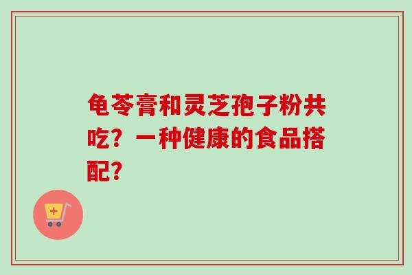 龟苓膏和灵芝孢子粉共吃？一种健康的食品搭配？-第1张图片-卓越灵芝孢子粉