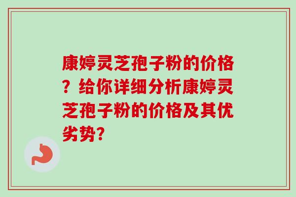 康婷灵芝孢子粉的价格？给你详细分析康婷灵芝孢子粉的价格及其优劣势？-第1张图片-卓越灵芝孢子粉