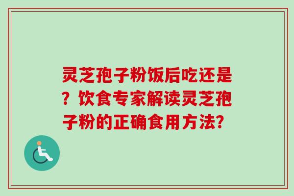 灵芝孢子粉饭后吃还是？饮食专家解读灵芝孢子粉的正确食用方法？-第1张图片-卓越灵芝孢子粉
