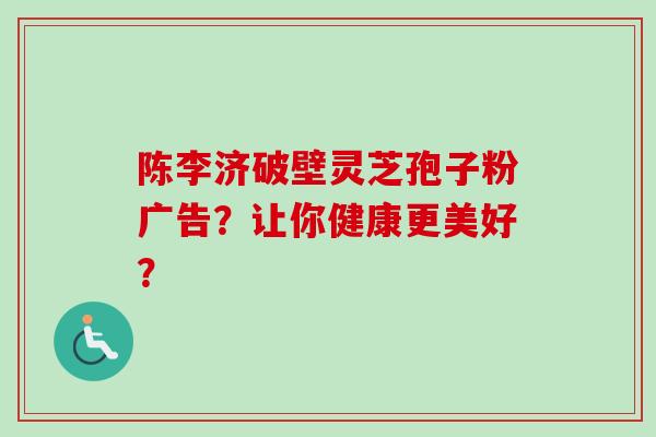 陈李济破壁灵芝孢子粉广告?让你健康更美好?-第1张图片-卓越灵芝孢子粉 陈李济破壁灵芝孢子粉广告?让你健康更美好?-第1张图片-卓越灵芝孢子粉