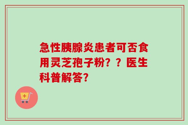 急性胰腺炎患者可否食用灵芝孢子粉？？医生科普解答？-第1张图片-卓越灵芝孢子粉