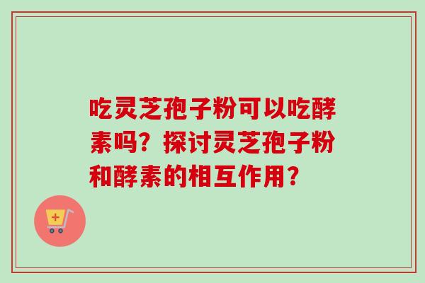 吃灵芝孢子粉可以吃酵素吗？探讨灵芝孢子粉和酵素的相互作用？-第1张图片-卓越灵芝孢子粉