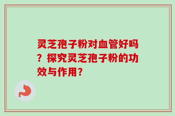 灵芝孢子粉对血管好吗？探究灵芝孢子粉的功效与作用？-第1张图片-卓越灵芝孢子粉