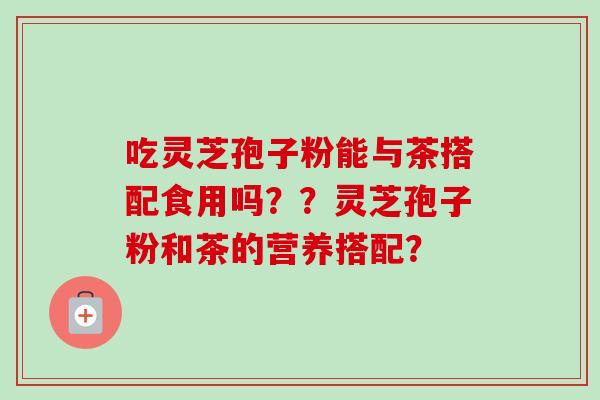 吃灵芝孢子粉能与茶搭配食用吗？？灵芝孢子粉和茶的营养搭配？-第1张图片-卓越灵芝孢子粉