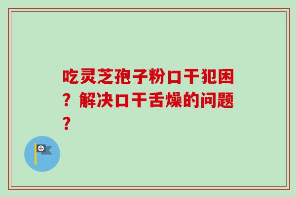 吃灵芝孢子粉口干犯困？解决口干舌燥的问题？-第1张图片-卓越灵芝孢子粉