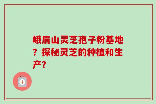 峨眉山灵芝孢子粉基地?探秘灵芝的种植和生产?-第1张图片-卓越灵芝孢子粉 峨眉山灵芝孢子粉基地?探秘灵芝的种植和生产?-第1张图片-卓越灵芝孢子粉