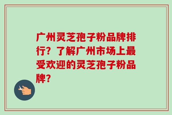 广州灵芝孢子粉品牌排行？了解广州市场上最受欢迎的灵芝孢子粉品牌？-第1张图片-卓越灵芝孢子粉