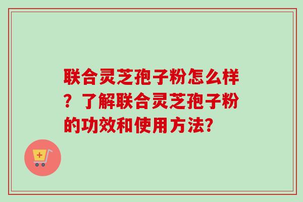 联合灵芝孢子粉怎么样？了解联合灵芝孢子粉的功效和使用方法？-第1张图片-卓越灵芝孢子粉