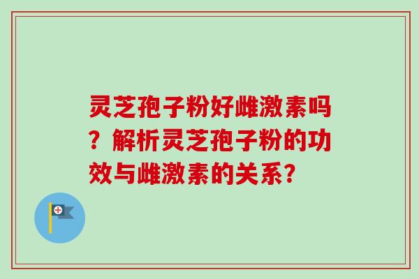灵芝孢子粉好雌激素吗？解析灵芝孢子粉的功效与雌激素的关系？-第1张图片-卓越灵芝孢子粉