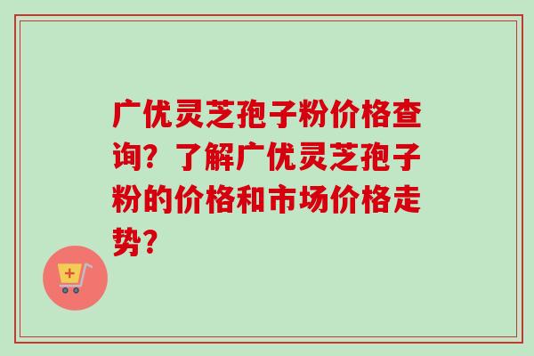 广优灵芝孢子粉价格查询?了解广优灵芝孢子粉的价格和市场价格走势?-第1张图片-卓越灵芝孢子粉 广优灵芝孢子粉价格查询?了解广优灵芝孢子粉的价格和市场价格走势?-第1张图片-卓越灵芝孢子粉