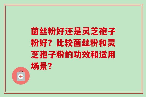 菌丝粉好还是灵芝孢子粉好?比较菌丝粉和灵芝孢子粉的功效和适用场景?-第1张图片-卓越灵芝孢子粉 菌丝粉好还是灵芝孢子粉好?比较菌丝粉和灵芝孢子粉的功效和适用场景?-第1张图片-卓越灵芝孢子粉