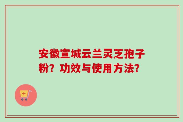 安徽宣城云兰灵芝孢子粉？功效与使用方法？-第1张图片-卓越灵芝孢子粉