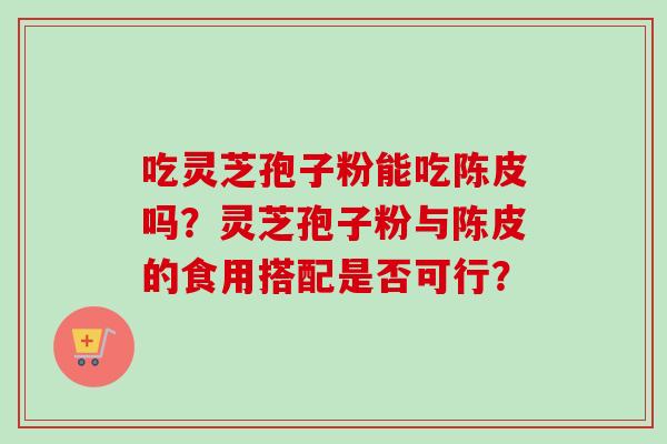吃灵芝孢子粉能吃陈皮吗?灵芝孢子粉与陈皮的食用搭配是否可行?-第1张图片-卓越灵芝孢子粉 吃灵芝孢子粉能吃陈皮吗?灵芝孢子粉与陈皮的食用搭配是否可行?-第1张图片-卓越灵芝孢子粉