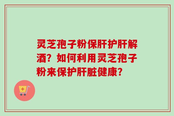 灵芝孢子粉保肝护肝解酒?如何利用灵芝孢子粉来保护肝脏健康?-第1张图片-卓越灵芝孢子粉 灵芝孢子粉保肝护肝解酒?如何利用灵芝孢子粉来保护肝脏健康?-第1张图片-卓越灵芝孢子粉