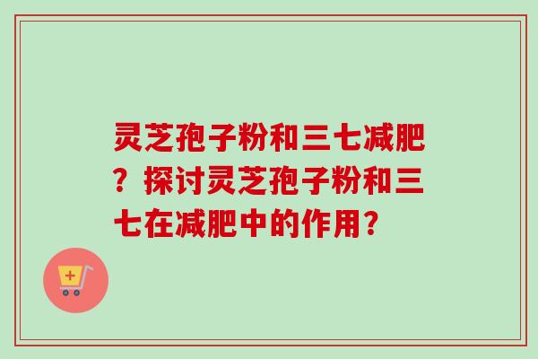 灵芝孢子粉和三七减肥?探讨灵芝孢子粉和三七在减肥中的作用?-第1张图片-卓越灵芝孢子粉 灵芝孢子粉和三七减肥?探讨灵芝孢子粉和三七在减肥中的作用?-第1张图片-卓越灵芝孢子粉