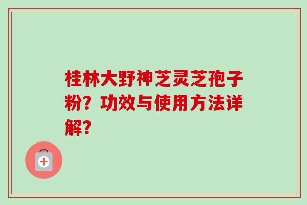 桂林大野神芝灵芝孢子粉?功效与使用方法详解?-第1张图片-卓越灵芝孢子粉 桂林大野神芝灵芝孢子粉?功效与使用方法详解?-第1张图片-卓越灵芝孢子粉