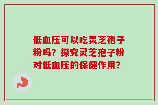 低血压可以吃灵芝孢子粉吗？探究灵芝孢子粉对低血压的保健作用？-第1张图片-卓越灵芝孢子粉