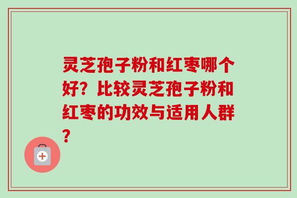灵芝孢子粉和红枣哪个好？比较灵芝孢子粉和红枣的功效与适用人群？-第1张图片-卓越灵芝孢子粉