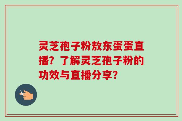 灵芝孢子粉敖东蛋蛋直播?了解灵芝孢子粉的功效与直播分享?-第1张图片-卓越灵芝孢子粉 灵芝孢子粉敖东蛋蛋直播?了解灵芝孢子粉的功效与直播分享?-第1张图片-卓越灵芝孢子粉