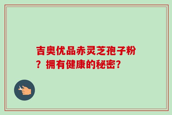 吉奥优品赤灵芝孢子粉?拥有健康的秘密?-第1张图片-卓越灵芝孢子粉 吉奥优品赤灵芝孢子粉?拥有健康的秘密?-第1张图片-卓越灵芝孢子粉