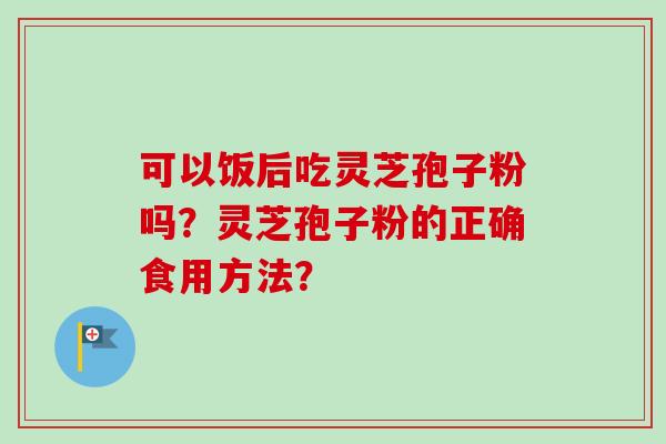 可以饭后吃灵芝孢子粉吗？灵芝孢子粉的正确食用方法？-第1张图片-卓越灵芝孢子粉