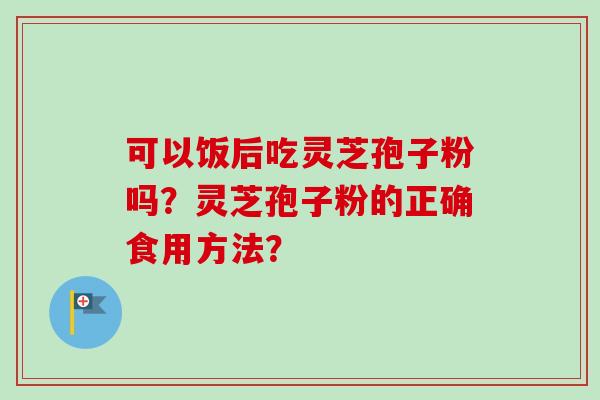 可以饭后吃灵芝孢子粉吗？灵芝孢子粉的正确食用方法？-第1张图片-卓岳灵芝孢子粉