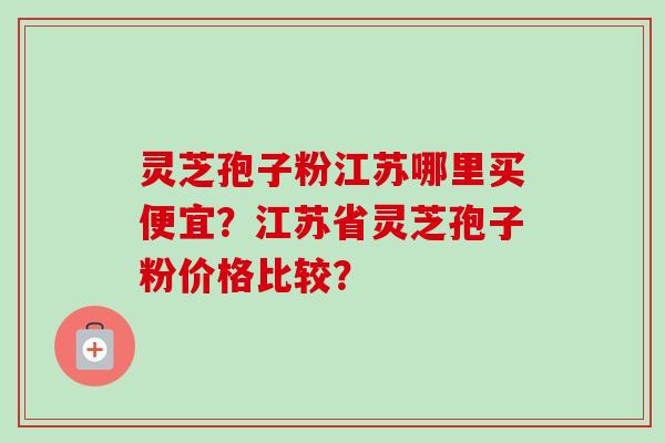 灵芝孢子粉江苏哪里买便宜？江苏省灵芝孢子粉价格比较？-第1张图片-卓越灵芝孢子粉
