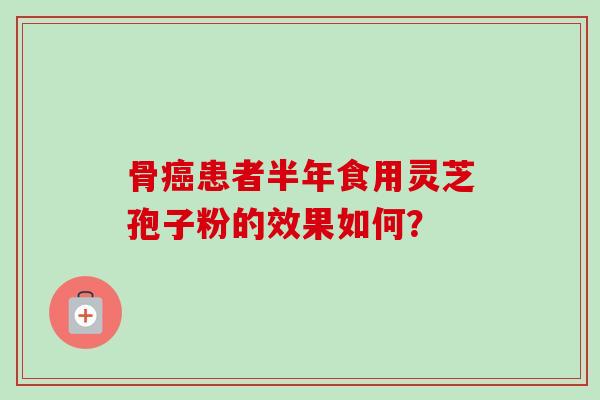 骨癌患者半年食用灵芝孢子粉的效果如何?-第1张图片-卓越灵芝孢子粉 骨癌患者半年食用灵芝孢子粉的效果如何?-第1张图片-卓越灵芝孢子粉