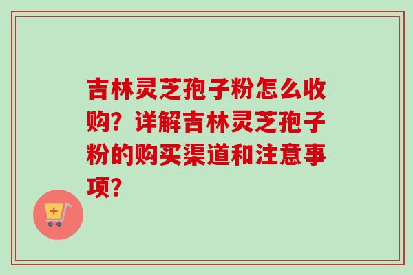 吉林灵芝孢子粉怎么收购?详解吉林灵芝孢子粉的购买渠道和注意事项?-第1张图片-卓越灵芝孢子粉 吉林灵芝孢子粉怎么收购?详解吉林灵芝孢子粉的购买渠道和注意事项?-第1张图片-卓越灵芝孢子粉