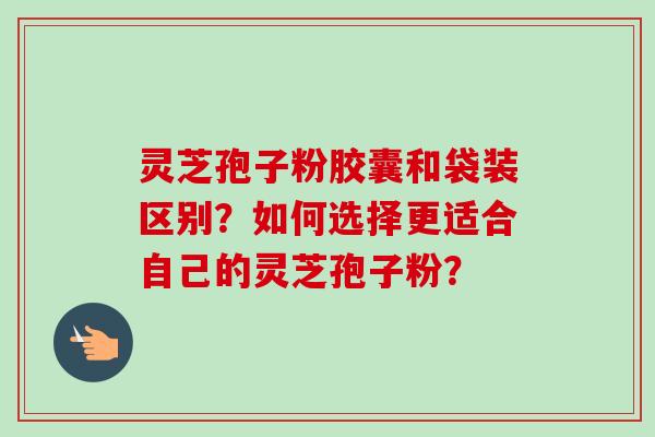 灵芝孢子粉胶囊和袋装区别？如何选择更适合自己的灵芝孢子粉？-第1张图片-卓越灵芝孢子粉