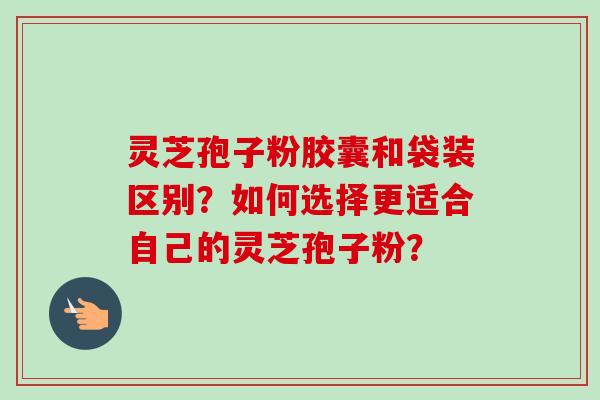 灵芝孢子粉胶囊和袋装区别？如何选择更适合自己的灵芝孢子粉？-第1张图片-卓岳灵芝孢子粉