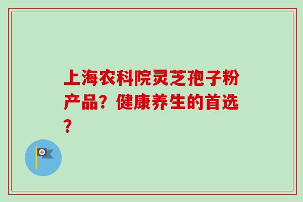 上海农科院灵芝孢子粉产品？健康养生的首选？-第1张图片-卓越灵芝孢子粉