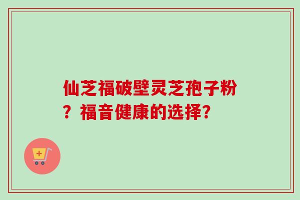 仙芝福破壁灵芝孢子粉?福音健康的选择?-第1张图片-卓越灵芝孢子粉 仙芝福破壁灵芝孢子粉?福音健康的选择?-第1张图片-卓越灵芝孢子粉