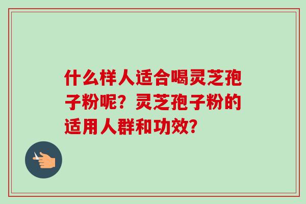 什么样人适合喝灵芝孢子粉呢？灵芝孢子粉的适用人群和功效？-第1张图片-卓越灵芝孢子粉