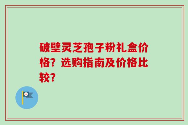 破壁灵芝孢子粉礼盒价格？选购指南及价格比较？-第1张图片-卓越灵芝孢子粉