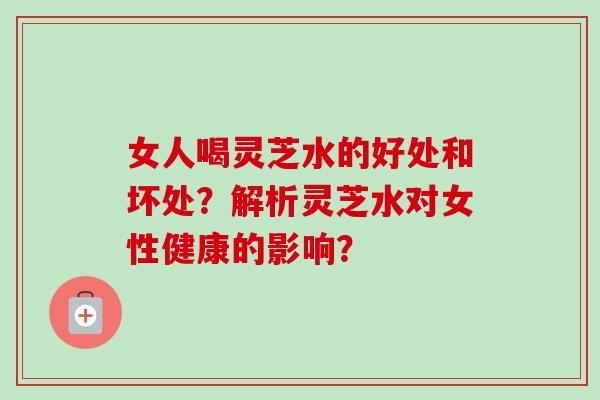 女人喝灵芝水的好处和坏处?解析灵芝水对女性健康的影响?-第1张图片-卓越灵芝孢子粉 女人喝灵芝水的好处和坏处?解析灵芝水对女性健康的影响?-第1张图片-卓越灵芝孢子粉