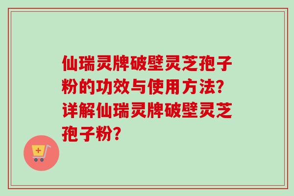 仙瑞灵牌破壁灵芝孢子粉的功效与使用方法?详解仙瑞灵牌破壁灵芝孢子粉?-第1张图片-卓越灵芝孢子粉 仙瑞灵牌破壁灵芝孢子粉的功效与使用方法?详解仙瑞灵牌破壁灵芝孢子粉?-第1张图片-卓越灵芝孢子粉