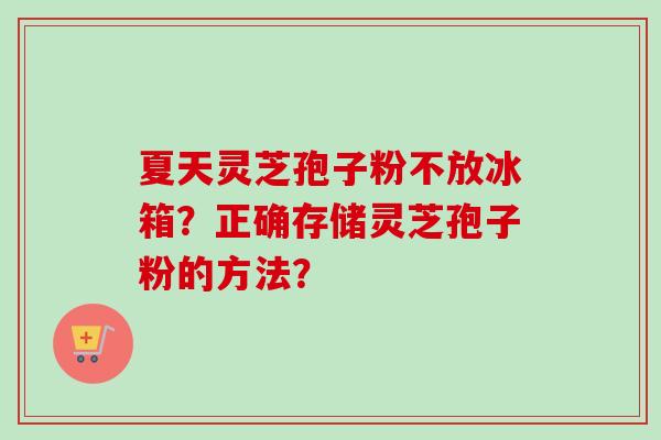 夏天灵芝孢子粉不放冰箱？正确存储灵芝孢子粉的方法？-第1张图片-卓越灵芝孢子粉