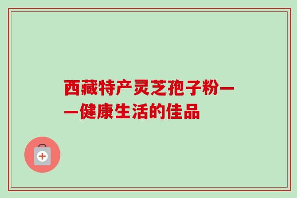 西藏特产灵芝孢子粉——健康生活的佳品-第1张图片-卓越灵芝孢子粉 西藏特产灵芝孢子粉——健康生活的佳品-第1张图片-卓越灵芝孢子粉