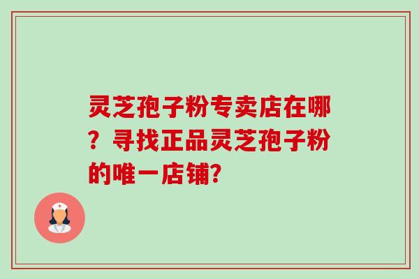 灵芝孢子粉专卖店在哪？寻找正品灵芝孢子粉的唯一店铺？-第1张图片-卓越灵芝孢子粉