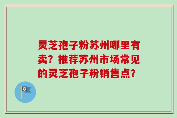 灵芝孢子粉苏州哪里有卖？推荐苏州市场常见的灵芝孢子粉销售点？-第1张图片-卓越灵芝孢子粉