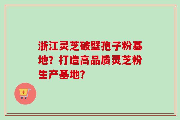 浙江灵芝破壁孢子粉基地？打造高品质灵芝粉生产基地？-第1张图片-卓越灵芝孢子粉