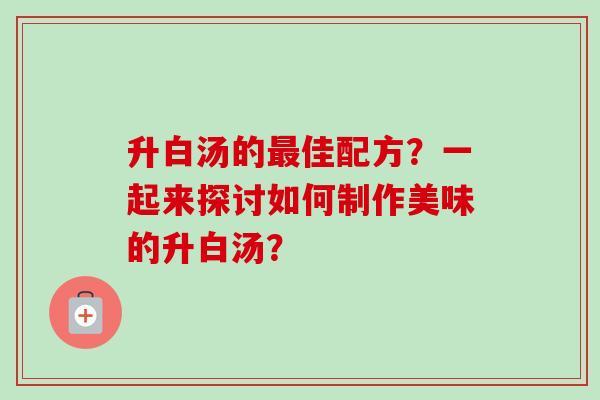 升白汤的最佳配方？一起来探讨如何制作美味的升白汤？-第1张图片-卓越灵芝孢子粉