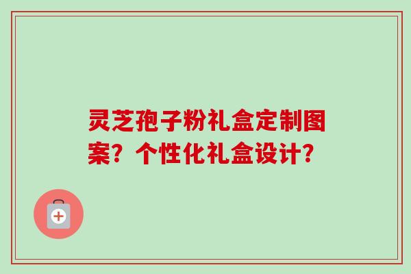 灵芝孢子粉礼盒定制图案?个性化礼盒设计?-第1张图片-卓越灵芝孢子粉 灵芝孢子粉礼盒定制图案?个性化礼盒设计?-第1张图片-卓越灵芝孢子粉