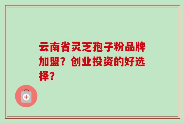 云南省灵芝孢子粉品牌加盟？创业投资的好选择？-第1张图片-卓越灵芝孢子粉