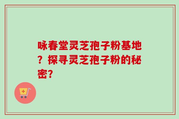 咏春堂灵芝孢子粉基地？探寻灵芝孢子粉的秘密？-第1张图片-卓越灵芝孢子粉